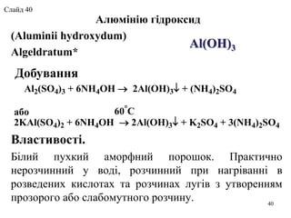 Алюмінію гідроксид
(Aluminii hydroxydum)
Algeldratum*
Властивості.
Білий пухкий аморфний порошок. Практично
нерозчинний у воді, розчинний при нагріванні в
розведених кислотах та розчинах лугів з утворенням
прозорого або слабомутного розчину.
Al(OH)3
Добування
Al2(SO4)3 + 6NH4OH  2Al(OH)3 + (NH4)2SO4
60
Cабо
2KAl(SO4)2 + 6NH4OH  2Al(OH)3 + K2SO4 + 3(NH4)2SO4
40
Слайд 40
 