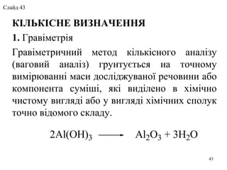 КІЛЬКІСНЕ ВИЗНАЧЕННЯ
1. Гравіметрія
Гравіметричний метод кількісного аналізу
(ваговий аналіз) грунтується на точному
вимірюванні маси досліджуваної речовини або
компонента суміші, які виділено в хімічно
чистому вигляді або у вигляді хімічних сполук
точно відомого складу.
2Al(OH)3 Al2O3 + 3H2O
43
Слайд 43
 
