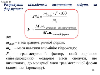 Розрахунок кількісного визначення ведуть за
формулою:
100гр.ф.
н
m F
X%
m
 

де:
mгр.ф. – маса гравіметричної форми;
mн – маса наважки алюмінію гідроксиду;
F – гравіметричний фактор, який дорівнює
співвідношенню молярної маси сполуки, що
визначають, до молярної маси гравіметричної форми
(алюмінію гідроксиду). 44
речовини що визначається
вагової форми
М .м.
F
М .м.

Слайд 44
 
