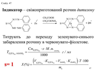 Індикатор – свіжоприготований розчин дитизону
Титрують до переходу зеленувато-синього
забарвлення розчину в червонувато-фіолетове.
NN
NHNH
CS
NN
Zn
NN
CS
2
+
Zn+
CH3COOH
CH3COONH4
+ 2H
+
 4 4
100NaNa
ЕДТА ZnSO ZnSOЕДТА
н
V К V К Т
X(%)
m
    

3
3
1000
/
Na Al(OH)
Na
ЕДТА
ЕДТА Al(OH)
См s М .м.
T г / мл
 

s= 1
47
Слайд 47
 