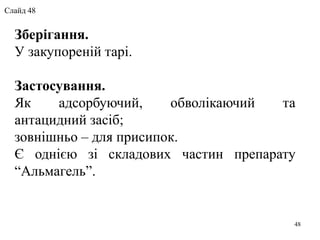 Зберігання.
У закупореній тарі.
Застосування.
Як адсорбуючий, обволікаючий та
антацидний засіб;
зовнішньо – для присипок.
Є однією зі складових частин препарату
“Альмагель”.
48
Слайд 48
 