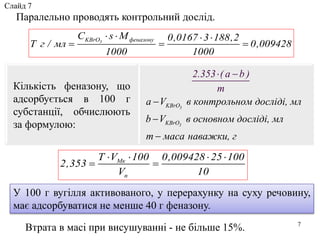3
3
KBrO
KBrO
a V в контрольном досліді, мл
b V в основном досліді, мл
m
2.353 ( a b )
m
маса наважки, г



 
7
Паралельно проводять контрольний дослід.
Кількість феназону, що
адсорбується в 100 г
субстанції, обчислюють
за формулою:
У 100 г вугілля активованого, у перерахунку на суху речовину,
має адсорбуватися не менше 40 г феназону.
Втрата в масі при висушуванні - не більше 15%.
3KBrO феназонуC s М 0,0167 3 188,2
Т г / мл 0,009428
1000 1000
   
  
Мк
п
T V 100 0,009428 25 100
2,353
V 10
   
 
Слайд 7
 