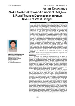 ISSN No. 0976-8602 VOL.-II, ISSUE-IV, OCTOBER-2013
Asian Resonance
191
Shakti Peeth -A eligious
ourism estination in Birbhum
District
Kartick Chandra Barman
Assistant Professor
Department of History
Krishna Chandra College
Hetampur * Birbhum
West Bengal
kartickpusdiv@yahoo.com
Keywords: Backwardness, Employment opportunities, religious tourism
destination, rural community, rural tourism
Introduction
Bakreswar is a great pilgrimage in the district of
Birbhum.The village is located 18 kms South West of Suri about 6
miles to the northwest of Dubrajpur railway station on the ndal- sainthia
railway section of the Eastern Railway The word Bakreshwar comes from
the name of Lord Shiva.
2
Bakra means bent or
curved Ishwar means God.
3
has a rich cultural heritage and a
glorious past . The region has played a
significant role in the history , both in the ancient and medieval
ages.A wonderful location to visit, a place for those who want
to relish the charm of rich cultural heritage and beauty of Birbhum.
The Shakti Peethas seat of Shakti are places of worship
consecrated to the goddess
and the main deity of the Shakta sect. It is a “Non-Vedic beliefs and
practices that emphasized the existence in man of divine powers that could
be activated and experienced by means of special spiritual procedures.”
According to the Hindu mythology When Sati, the wife of Shiva and the first
incarnation of Parvati, Sacrificed herself at a yagna performed by her father
King Daksha; a very distraught Shiva started dancing with her body. The
world was terrorized from this Tandava Nritya and to stop the devastating
penance, Vishnu used his Sudarshan Chakra and completely cut up Sati's
Body in several pieces. Wherever a piece of the Divine Mother‟s body fell
on earth, that place became a Shakti Pitha a temple was erected to
commemorate different manifestations of Shiva and Parvati and became a
Hindu pilgrimage.The are scattered from
present day Pakistan, India, Sri Lanka, Bangladesh and Nepal. Bakreswar
is among the 51 Shakti pith s where Sati's fore-head and eye-brows fell
was established in the subcontinent.
5
This place is also famous as one
of the 51 Shakti Pithas where there is a temple dedicated to Adi Shakti.
6
Abstract
Bakreswar is a great pilgrimage located 18 kms
South West of Suri
Lord Shiva where he adored
Siva for ten thousand years After being satisfied with his worship lord
blessed him for being worshiped before the worship of Lord Shiva.On the
instructions of Lord Shiva the divine temple of Bakreswar was
constructed by Vishwakarma the architect of heaven.The Bakranath
temple, also known as Bakreswar, is one of well known pilgrimages in
Birbhum District of West Bengal There are hundreds of images of deities
in a large number of temples within a specified area but there is hardly
any human habitation not associated with the temples.The principal
temples are Bakreswar Shiva temple and Mahisamardini temple.
has a rich cultural heritage and a glorious past
.The region has played a significant role in the history ,
both in the ancient and medieval ages.The are
scattered from present day Pakistan, India, Sri Lanka,
Bangladesh and Nepal. Bakreswar is among the 51 Shakti pith s where
Sati's fore-head and eye-brows fell was established in the
subcontinent.
 