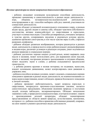 22
Целевые ориентирына этапезавершения дошкольногообразования:
- ребенок овладевает основными культурными способами деятельности,
проявляет инициативу и самостоятельность в разных видах деятельности -
игре, общении, познавательно-исследовательской деятельности,
конструировании и др.; способен выбирать себе род занятий, участников по
совместной деятельности;
- ребенок обладает установкой положительного отношения к миру, к разным
видам труда, другим людям и самому себе, обладает чувством собственного
достоинства; активно взаимодействует со сверстниками и взрослыми,
участвует в совместныхиграх. Способендоговариваться, учитывать интересы
и чувства других, сопереживать неудачам и радоваться успехам других,
адекватно проявляет своичувства, в том числе чувство веры в себя, старается
разрешать конфликты;
- ребенок обладает развитым воображением, которое реализуется в разных
видах деятельности, и прежде всего в игре; ребеноквладеет разнымиформами
и видами игры, различает условную и реальную ситуации, умеет подчиняться
разным правилам и социальным нормам;
- ребенок достаточно хорошо владеет устной речью, может выражать свои
мысли и желания, может использовать речь для выражения своих мыслей,
чувств и желаний, построения речевого высказывания в ситуации общения,
может выделять звуки в словах, у ребенка складываются предпосылки
грамотности;
- у ребенка развита крупная и мелкая моторика; он подвижен, вынослив,
владеет основными движениями, может контролировать свои движения и
управлять ими;
- ребенокспособенк волевым усилиям, может следовать социальным нормам
поведения и правилам в разных видах деятельности, во взаимоотношениях со
взрослымиисверстниками, может соблюдать правила безопасного поведения
и личной гигиены;
- ребенок проявляет любознательность, задает вопросы взрослым и
сверстникам, интересуется причинно-следственными связями, пытается
самостоятельно придумывать объяснения явлениям природы и поступкам
людей; склонен наблюдать, экспериментировать. Обладает начальными
знаниями о себе, о природном исоциальном мире, в котором онживет; знаком
с произведениями детской литературы, обладает элементарными
представлениями из области живой природы, естествознания, математики,
историии т.п.; ребенокспособенк принятиюсобственных решений, опираясь
на свои знания и умения в различных видах деятельности.
 