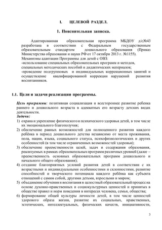 3
I. ЦЕЛЕВОЙ РАЗДЕЛ.
1. Пояснительная записка.
Адаптированная образовательная программа МБДОУ д/с№43
разработана в соответствии с Федеральным государственным
образовательным стандартом дошкольного образования (Приказ
Министерства образования и науки РФ от 17 октября 2013 г. №1155).
Механизмы адаптации Программы для детей с ОВЗ:
-использование специальных образовательных программ и методов,
специальных методических пособий и дидактических материалов;
-проведение подгрупповых и индивидуальных коррекционных занятий и
осуществление квалифицированной коррекции нарушений развития
воспитанников.
1.1. Цели и задачи реализации программы.
Цель программы: позитивная социализация и всестороннее развитие ребенка
раннего и дошкольного возраста в адекватных его возрасту детских видах
деятельности.
Задачи:
1) охрана и укрепление физическогои психического здоровья детей, в том числе
их эмоционального благополучия;
2) обеспечение равных возможностей для полноценного развития каждого
ребёнка в период дошкольного детства независимо от места проживания,
пола, нации, языка, социального статуса, психофизиологических и других
особенностей (в том числе ограниченных возможностей здоровья);
3) обеспечение преемственности целей, задач и содержания образования,
реализуемых в рамках образовательныхпрограмм различныхуровней(далее –
преемственность основных образовательных программ дошкольного и
начального общего образования);
4) создание благоприятных условий развития детей в соответствии с их
возрастными и индивидуальными особенностями и склонностями, развитие
способностей и творческого потенциала каждого ребёнка как субъекта
отношений с самим собой, другими детьми, взрослыми и миром;
5) объединение обучения и воспитания в целостный образовательныйпроцессна
основе духовно-нравственных и социокультурных ценностей и принятых в
обществе правил и норм поведения в интересах человека, семьи, общества;
6) формирование общей культуры личности детей, в том числе ценностей
здорового образа жизни, развитие их социальных, нравственных,
эстетических, интеллектуальных, физических качеств, инициативности,
 
