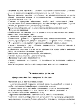 82
Основной целью программы является содействие всестороннему развитию
личности дошкольника средствами танцевально-игровой гимнастики.
Освоение основных разделов способствует естественному развитию организма
ребенка, морфологическому и функциональному совершенствованию его
отдельных органов и систем.
Обучение по программе обеспечивает необходимый двигательный режим ,
положительныйпсихологическийнастрой., что способствует укреплению здоровья
ребенка ,его физическому и умственному развитию.
Исходя из целей программы предусмотрено решение следующих задач:
1.Укрепление здоровья:
способствовать оптимизации роста и развития опорно-двигательного аппарата;
формировать правильную осанку;
содействовать профилактике плоскостопия;
содействовать развитию и функциональному совершенствованию органов
дыхания, кровообращения, сердечно-сосудистой и нервной систем организма.
2.Совершенствование психомоторных способностей дошкольников:
развивать мышечную силу, гибкость, выносливость, скоростно-силовые и
координационные способности;
содействовать развитию чувства ритма, музыкального слуха, памяти, внимания,
умения согласовывать движения с музыкой;
формировать навыки выразительности, пластичности;
развивать ручную умелость мелкую моторику.
3.Развитие творческих способностей:
развивать мышление, воображение и познавательную активность, расширять
кругозор;
воспитывать умение эмоционального выражения и творчества в движении;
Познавательное развитие
Программа «Наш дом – природа» Н.А.Рыжова
Основной целью программы является:
- воспитание гуманной, социально-активной личности, способной понимать и
любить окружающий мир, бережно относиться к природе;
- формирование представлений о самоценности природы, эмоциональному,
положительному отношению к ней, умению экологически грамотного и
безопасного поведения в природе и в быту;
- закрепление приобретённых первоначальных умений, позволяющих
участвовать в посильной практической деятельности по охране природы родного
края, осознание последствий своих действий по отношению к окружающей среде.
 