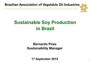 1
Brazilian Association of Vegetable Oil Industries
Bernardo Pires
Sustainability Manager
17 September 2015
Sustainable Soy Production
in Brazil
 