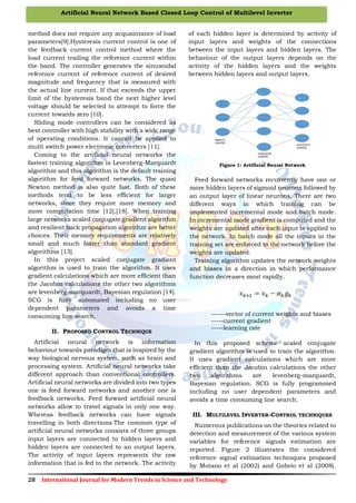 28 International Journal for Modern Trends in Science and Technology
Artificial Neural Network Based Closed Loop Control of Multilevel Inverter
method does not require any acquaintance of load
parameters[9].Hysteresis current control is one of
the feedback current control method where the
load current trailing the reference current within
the band. The controller generates the sinusoidal
reference current of reference current of desired
magnitude and frequency that is measured with
the actual line current. If that exceeds the upper
limit of the hysteresis band the next higher level
voltage should be selected to attempt to force the
current towards zero [10].
Sliding mode controllers can be considered as
best controller with high stability with a wide range
of operating conditions. It cannot be applied to
multi switch power electronic converters [11].
Coming to the artificial neural networks the
fastest training algorithm is Levenberg-Marquardt
algorithm and this algorithm is the default training
algorithm for feed forward networks. The quasi
Newton method is also quite fast. Both of these
methods tend to be less efficient for larger
networks, since they require more memory and
more computation time [12],[18]. When training
large networks scaled conjugate gradient algorithm
and resilient back propagation algorithm are better
choices. Their memory requirements are relatively
small and much faster than standard gradient
algorithms [13].
In this project scaled conjugate gradient
algorithm is used to train the algorithm. It uses
gradient calculations which are more efficient than
the Jacobin calculations the other two algorithms
are levenberg-marquardt, Bayesian regulation [14].
SCG is fully automated including no user
dependent parameters and avoids a time
consuming line search.
II. PROPOSED CONTROL TECHNIQUE
Artificial neural network is information
behaviour towards paradigm that is inspired by the
way biological nervous system, such as brain and
processing system. Artificial neural networks take
different approach than conventional controllers.
Artificial neural networks are divided into two types
one is feed forward networks and another one is
feedback networks. Feed forward artificial neural
networks allow to travel signals in only one way.
Whereas feedback networks can have signals
travelling in both directions.The common type of
artificial neural networks consists of three groups
input layers are connected to hidden layers and
hidden layers are connected to an output layers.
The activity of input layers represents the raw
information that is fed to the network. The activity
of each hidden layer is determined by activity of
input layers and weights of the connections
between the input layers and hidden layers. The
behaviour of the output layers depends on the
activity of the hidden layers and the weights
between hidden layers and output layers.
Figure 1: Artificial Neural Network
Feed forward networks recurrently have one or
more hidden layers of sigmoid neurons followed by
an output layer of linear neurons. There are two
different ways in which training can be
implemented incremental mode and batch mode.
In incremental mode gradient is computed and the
weights are updated after each input is applied to
the network. In batch mode all the inputs in the
training set are enforced to the network before the
weights are updated.
Training algorithm updates the network weights
and biases in a direction in which performance
function decreases most rapidly.
------vector of current weights and biases
-----current gradient
-----learning rate
In this proposed scheme scaled conjugate
gradient algorithm is used to train the algorithm.
It uses gradient calculations which are more
efficient than the Jacobin calculations the other
two algorithms are levenberg-marquardt,
Bayesian regulation. SCG is fully programmed
including no user dependent parameters and
avoids a time consuming line search.
III. MULTILEVEL INVERTER-CONTROL TECHNIQUES
Numerous publications on the theories related to
detection and measurement of the various system
variables for reference signals estimation are
reported. Figure 2 illustrates the considered
reference signal estimation techniques proposed
by Motano et al (2002) and Gobrio et al (2008).
 