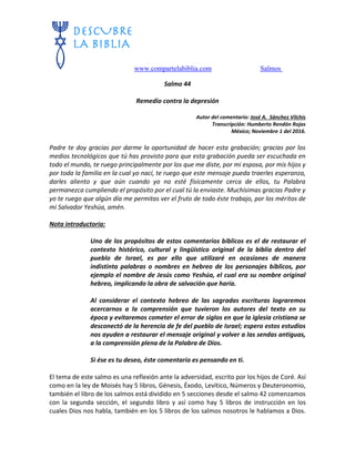 www.compartelabiblia.com Salmos
Salmo 44
Remedio contra la depresión
Autor del comentario: José A. Sánchez Vilchis
Transcripción: Humberto Rendón Rojas
México; Noviembre 1 del 2016.
Padre te doy gracias por darme la oportunidad de hacer esta grabación; gracias por los
medios tecnológicos que tú has provisto para que esta grabación pueda ser escuchada en
todo el mundo, te ruego principalmente por los que me diste, por mi esposa, por mis hijos y
por toda la familia en la cual yo nací, te ruego que este mensaje pueda traerles esperanza,
darles aliento y que aún cuando yo no esté físicamente cerca de ellos, tu Palabra
permanezca cumpliendo el propósito por el cual tú la enviaste. Muchísimas gracias Padre y
yo te ruego que algún día me permitas ver el fruto de todo éste trabajo, por los méritos de
mi Salvador Yeshúa, amén.
Nota introductoria:
Uno de los propósitos de estos comentarios bíblicos es el de restaurar el
contexto histórico, cultural y lingüístico original de la biblia dentro del
pueblo de Israel, es por ello que utilizaré en ocasiones de manera
indistinta palabras o nombres en hebreo de los personajes bíblicos, por
ejemplo el nombre de Jesús como Yeshúa, el cual era su nombre original
hebreo, implicando la obra de salvación que haría.
Al considerar el contexto hebreo de las sagradas escrituras lograremos
acercarnos a la comprensión que tuvieron los autores del texto en su
época y evitaremos cometer el error de siglos en que la iglesia cristiana se
desconectó de la herencia de fe del pueblo de Israel; espero estos estudios
nos ayuden a restaurar el mensaje original y volver a las sendas antiguas,
a la comprensión plena de la Palabra de Dios.
Si ése es tu deseo, éste comentario es pensando en ti.
El tema de este salmo es una reflexión ante la adversidad, escrito por los hijos de Coré. Así
como en la ley de Moisés hay 5 libros, Génesis, Éxodo, Levítico, Números y Deuteronomio,
también el libro de los salmos está dividido en 5 secciones desde el salmo 42 comenzamos
con la segunda sección, el segundo libro y así como hay 5 libros de instrucción en los
cuales Dios nos habla, también en los 5 libros de los salmos nosotros le hablamos a Dios.
 