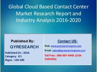 Global Cloud Based Contact Center
Market Research Report and
Industry Analysis 2016-2020
Published By:
QYRESEARCH
Published On : 2016
Category: ICt
Pages : 130-180
Contact US:
Web: www.qyresearchreports.com
Email: sales@qyresearchreports.com
Toll Free : 866-997-4948 (USA-
CANADA)
 