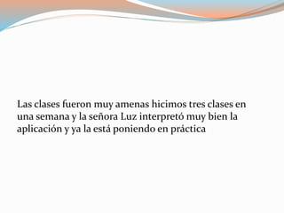 Las clases fueron muy amenas hicimos tres clases en
una semana y la señora Luz interpretó muy bien la
aplicación y ya la está poniendo en práctica
 