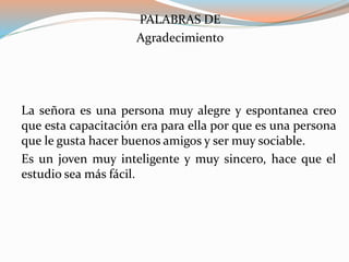 PALABRAS DE
Agradecimiento
La señora es una persona muy alegre y espontanea creo
que esta capacitación era para ella por que es una persona
que le gusta hacer buenos amigos y ser muy sociable.
Es un joven muy inteligente y muy sincero, hace que el
estudio sea más fácil.
 