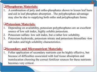 Phosphorus Materials:
1. A combination of poly and ortho-phosphates shown to lessen leaf burn
and aid in leaf phosphate absorption . The polyphosphate advantage
may also be due to supplying both ortho and polyphosphate forms.
Potassium Materials:
1. Depending on availability, potassium polyphosphates are an excellent
source of low salt index, highly soluble potassium.
2. Potassium sulfate- low salt index, but a rather low solubility.
3. Potassium hydroxide, potassium nitrate and potassium thiosulfate -low
salt index and high solubility characteristics.
Secondary and Micronutrient Materials:
1. Foliar application of secondary nutrients can be highly effective, but
because of difficulties associated with leaf tissue absorption and
translocation choosing the correct fertilizer sources for these nutrients
becomes very critical.
 