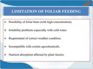  Possibility of foliar burn (with high concentration).
 Solubility problems especially with cold water.
 Requirement of correct weather condition.
 Incompatible with certain agrochemicals.
 Nutrient absorption affected by plant factors.
LIMITATION OF FOLIAR FEEDING
 