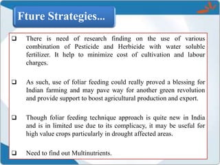 Fture Strategies…
 There is need of research finding on the use of various
combination of Pesticide and Herbicide with water soluble
fertilizer. It help to minimize cost of cultivation and labour
charges.
 As such, use of foliar feeding could really proved a blessing for
Indian farming and may pave way for another green revolution
and provide support to boost agricultural production and export.
 Though foliar feeding technique approach is quite new in India
and is in limited use due to its complicacy, it may be useful for
high value crops particularly in drought affected areas.
 Need to find out Multinutrients.
 