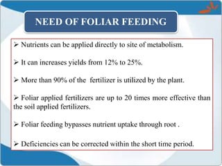  Nutrients can be applied directly to site of metabolism.
 It can increases yields from 12% to 25%.
 More than 90% of the fertilizer is utilized by the plant.
 Foliar applied fertilizers are up to 20 times more effective than
the soil applied fertilizers.
 Foliar feeding bypasses nutrient uptake through root .
 Deficiencies can be corrected within the short time period.
NEED OF FOLIAR FEEDING
 