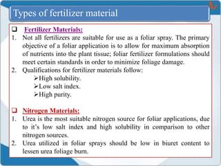  Fertilizer Materials:
1. Not all fertilizers are suitable for use as a foliar spray. The primary
objective of a foliar application is to allow for maximum absorption
of nutrients into the plant tissue; foliar fertilizer formulations should
meet certain standards in order to minimize foliage damage.
2. Qualifications for fertilizer materials follow:
High solubility.
Low salt index.
High purity.
 Nitrogen Materials:
1. Urea is the most suitable nitrogen source for foliar applications, due
to it’s low salt index and high solubility in comparison to other
nitrogen sources.
2. Urea utilized in foliar sprays should be low in biuret content to
lessen urea foliage burn.
Types of fertilizer material
 