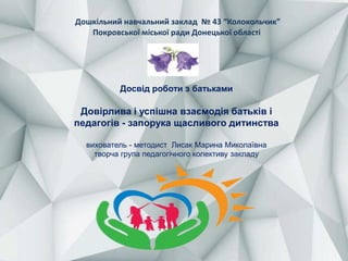 Досвід роботи з батьками
Довірлива і успішна взаємодія батьків і
педагогів - запорука щасливого дитинства
вихователь - методист Лисак Марина Миколаївна
творча група педагогічного колективу закладу
Дошкільний навчальний заклад № 43 “Колокольчик”
Покровської міської ради Донецької області
 