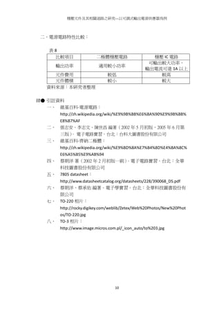 穩壓元件及其相關迴路之研究---以可調式輸出電源供應器為例
10
二、電源電路特性比較：
表 8
比較項目 二極體穩壓電路 穩壓 IC 電路
輸出功率 適用較小功率
可輸出較大功率，
輸出電流可達 1A 以上
元件費用 較低 較高
元件體積 較小 較大
資料來源：本研究者整理
肆● 引註資料
一、 維基百科-電源電路：
http://zh.wikipedia.org/wiki/%E9%9B%BB%E6%BA%90%E9%9B%BB%
E8%B7%AF
二、 張志安、李志文、陳世昌 編著（2002 年 5 月初版，2005 年 6 月第
三版）。 電子電路實習。台北：台科大圖書股份有限公司
三、 維基百科-齊納二極體：
http://zh.wikipedia.org/wiki/%E9%BD%8A%E7%B4%8D%E4%BA%8C%
E6%A5%B5%E9%AB%94
四、 蔡朝洋 著（2002 年 2 月初版一刷）。電子電路實習。台北：全華
科技圖書股份有限公司
五、 7805 datasheet：
http://www.datasheetcatalog.org/datasheets/228/390068_DS.pdf
六、 蔡朝洋、蔡承佑 編著。電子學實習。台北：全華科技圖書股份有
限公司
七、 TO-220 相片：
http://rocky.digikey.com/weblib/Zetex/Web%20Photos/New%20Phot
os/TO-220.jpg
八、 TO-3 相片：
http://www.image.micros.com.pl/_icon_auto/to%203.jpg
 