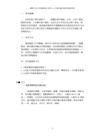穩壓元件及其相關迴路之研究---以可調式輸出電源供應器為例
2
二、 研究動機
在研究電子學的過程中，「二極體的應用電路」內容，介紹了電源
電路的原理。大多數的電子電路，包括生活中常見的各式電子產品，需
要穩定的直流電源。透過電源電路將市電轉換為直流電源是常見的方法。
因此本研究內容主要以探討正電壓線性穩壓 IC78XX 系列及其相關之電
源電路為主。
三、 研究方法
電源電路可分為數種，課本所介紹的是先透過變壓器降壓、二極體
整流、電容濾波後輸出的電源電路，其他電源電路以結構而言有交換式
電源電路；以供電形式而言，有單電源供應電路與雙電源供應電路……
等。本研究以實驗的方式收集數據，在進行分析，結合理論與實際，嘗
試自製可調電壓源。
四、 研究範圍與方向
(一) 電源電路的種類有哪些？
(二) 比較不同電源電路的特性(包含輸出功率、轉換效率、元件數多寡等)。
(三) 比較不同電源電路的用途。
貳● 正文
一、 穩壓積體電路相關知識：
一般電路的穩壓，可使用稽納二極體。而線性穩壓 IC7800、7900 系
列，具有輸出電壓穩定、電壓調整率小、內阻小、可輸出 1A 以上電
流……等優點，且具有折返型限流保護電路與過熱保護，可避免 IC 燒毀。
另外，線性穩壓 IC 配合電阻可製作可調式輸出電源供應器、直流定電流
源……等。(張志安、李志文、陳世昌，2002)
 
