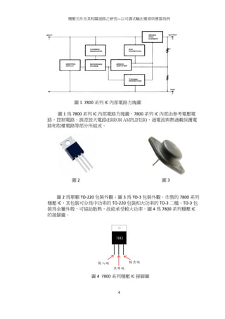 穩壓元件及其相關迴路之研究---以可調式輸出電源供應器為例
4
圖 1 7800 系列 IC 內部電路方塊圖
圖 1 為 7800 系列 IC 內部電路方塊圖，7800 系列 IC 內部由參考電壓電
路、控制電路、誤差放大電路(ERROR AMPLIFIER)、過電流與熱過載保護電
路和取樣電路等部分所組成。
圖 2 為單顆 TO-220 包裝外觀；圖 3 為 TO-3 包裝外觀。市售的 7800 系列
穩壓 IC，其包裝可分為中功率的 TO-220 包裝和大功率的 TO-3 二種。TO-3 包
裝為金屬外殼，可協助散熱，故能承受較大功率。圖 4 為 7800 系列穩壓 IC
的接腳圖。
圖 4 7800 系列穩壓 IC 接腳圖
圖 2 圖 3
 