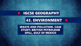 IGCSE GEOGRAPHY
43. ENVIRONMENT
WASTE AND POLLUTION. CASE
STUDY: BRITISH PETROLEUM
SPILL, GULF OF MEXICO
 