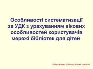 Особливості систематизації
за УДК з урахуванням вікових
особливостей користувачів
мережі бібліотек для дітей
© Національна бібліотека України для дітей
 