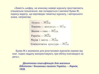 Десяткова класифікація для масових
бібліотек / Книжкова палата України. – Харків,
1938.
«Замість шифру, на кожному номері журналу проставляють
спеціальне позначення, яке складається з великої букви Ж,
індексу відділу, що відповідає тематиці журналу, і авторського
знака, наприклад:
Буква Ж є вказівкою для розстановки журналів окремо від
книг. Індекс відділу використовують при обліку книговидачі за
день».
 