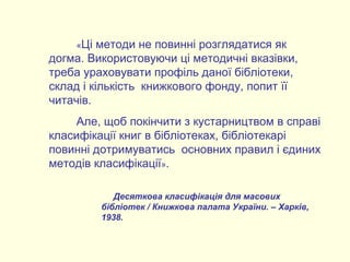 «Ці методи не повинні розглядатися як
догма. Використовуючи ці методичні вказівки,
треба ураховувати профіль даної бібліотеки,
склад і кількість книжкового фонду, попит її
читачів.
Але, щоб покінчити з кустарництвом в справі
класифікації книг в бібліотеках, бібліотекарі
повинні дотримуватись основних правил і єдиних
методів класифікації».
Десяткова класифікація для масових
бібліотек / Книжкова палата України. – Харків,
1938.
 