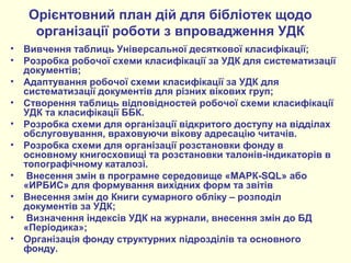 Орієнтовний план дій для бібліотек щодо
організації роботи з впровадження УДК
• Вивчення таблиць Універсальної десяткової класифікації;
• Розробка робочої схеми класифікації за УДК для систематизації
документів;
• Адаптування робочої схеми класифікації за УДК для
систематизації документів для різних вікових груп;
• Створення таблиць відповідностей робочої схеми класифікації
УДК та класифікації ББК.
• Розробка схеми для організації відкритого доступу на відділах
обслуговування, враховуючи вікову адресацію читачів.
• Розробка схеми для організації розстановки фонду в
основному книгосховищі та розстановки талонів-індикаторів в
топографічному каталозі.
• Внесення змін в програмне середовище «МАРК-SQL» або
«ИРБИС» для формування вихідних форм та звітів
• Внесення змін до Книги сумарного обліку – розподіл
документів за УДК;
• Визначення індексів УДК на журнали, внесення змін до БД
«Періодика»;
• Організація фонду структурних підрозділів та основного
фонду.
 