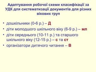 Адаптування робочої схеми класифікації за
УДК для систематизації документів для різних
вікових груп
• дошкільники (0-6 р.) – Д
• діти молодшого шкільного віку (6-9 р.) – мл
• діти середнього (10-11 р.) та старшого
шкільного віку (12-15 р.) – с та ст
• організатори дитячого читання – В
 