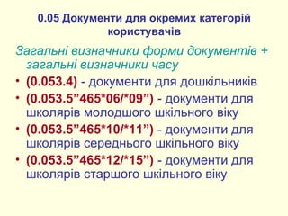 0.05 Документи для окремих категорій
користувачів
Загальні визначники форми документів +
загальні визначники часу
• (0.053.4) - документи для дошкільників
• (0.053.5”465*06/*09”) - документи для
школярів молодшого шкільного віку
• (0.053.5”465*10/*11”) - документи для
школярів середнього шкільного віку
• (0.053.5”465*12/*15”) - документи для
школярів старшого шкільного віку
 