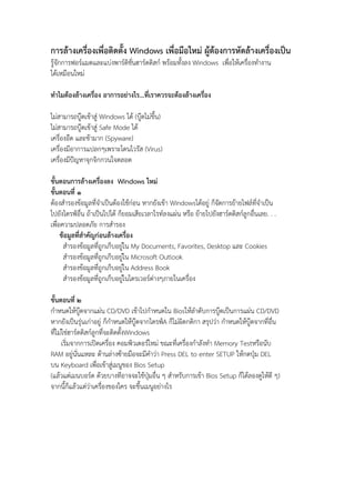 การล้างเครื่องเพื่อติดตั้ง Windows เพื่อมือใหม่ ผู้ต้องการหัดล้างเครื่องเป็น
รู้จักการฟอร์แมตและแบ่งพาร์ติชั่นฮาร์ดดิสก์ พร้อมทั้งลง Windows เพื่อให้เครื่องทํางาน
ได้เหมือนใหม่
ทําไมต้องล้างเครื่อง อาการอย่างไร...ที่เราควรจะต้องล้างเครื่อง
ไม่สามารถบู๊ตเข้าสู่ Windows ได้ (บู๊ตไม่ขึ้น)
ไม่สามารถบู๊ตเข้าสู่ Safe Mode ได้
เครื่องอืด และช้ามาก (Spyware)
เครื่องมีอาการแปลกๆเพราะโดนไวรัส (Virus)
เครื่องมีปัญหาจุกจิกกวนใจตลอด
ขั้นตอนการล้างเครื่องลง Windows ใหม่
ขั้นตอนที่ 1
ต้องสํารองข้อมูลที่จําเป็นต้องใช้ก่อน หากยังเข้า Windowsได้อยู่ ก็จัดการย้ายไฟล์ที่จําเป็น
ไปยังไดรฟ์อื่น ถ้าเป็นไปได้ ก็ยอมเสียเวลาไรท์ลงแผ่น หรือ ย้ายไปยังฮาร์ดดิสก์ลูกอื่นเลย. . .
เพื่อความปลอดภัย การสํารอง
ข้อมูลที่สําคัญก่อนล้างเครื่อง
สํารองข้อมูลที่ถูกเก็บอยู่ใน My Documents, Favorites, Desktop และ Cookies
สํารองข้อมูลที่ถูกเก็บอยู่ใน Microsoft Outlook
สํารองข้อมูลที่ถูกเก็บอยู่ใน Address Book
สํารองข้อมูลที่ถูกเก็บอยู่ในไดรเวอร์ต่างๆภายในเครื่อง
ขั้นตอนที่ 2
กําหนดให้บู๊ตจากแผ่น CD/DVD เข้าไปกําหนดใน Biosให้ลําดับการบู๊ตเป็นการแผ่น CD/DVD
หากยังเป็นรุ่นเก่าอยู่ ก็กําหนดให้บู๊ตจากไดรฟ์A ก็ไม่ผิดกติกา สรุปว่า กําหนดให้บู๊ตจากที่อื่น
ที่ไม่ใช่ฮาร์ดดิสก์ลูกที่จะติดตั้งWindows
เริ่มจากการเปิดเครื่อง คอมพิวเตอร์ใหม่ ขณะที่เครื่องกําลังทํา Memory Testหรือนับ
RAM อยู่นั่นแหละ ด้านล่างซ้ายมือจะมีคําว่า Press DEL to enter SETUP ให้กดปุ่ม DEL
บน Keyboard เพื่อเข้าสู่เมนูของ Bios Setup
(แล้วแต่เมนบอร์ด ด้วยบางทีอาจจะใช้ปุ่มอื่น ๆ สําหรับการเข้า Bios Setup ก็ได้ลองดูให้ดี ๆ)
จากนี้ก็แล้วแต่ว่าเครื่องของใคร จะขึ้นเมนูอย่างไร
 