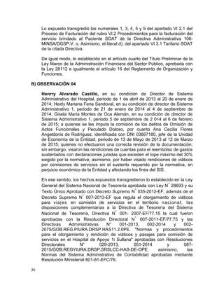 Lo expuesto transgredió los numerales 1, 3, 4, 5 y 9 del apartado VI 2.1 del
Proceso de Facturación del rubro VI.2 Procedimientos para la facturación del
servicio brindado al Paciente SOAT de la Directiva Administrativa 106-
MINSA/DGSP.V. o. Asimismo, el literal d), del apartado VI 3.1 Tarifario SOAT
de la citada Directiva.
De igual modo, lo establecido en el artículo cuarto del Título Preliminar de la
Ley Marco de la Administración Financiera del Sector Público, aprobada con
la Ley 28112 e igualmente el artículo 16 del Reglamento de Organización y
Funciones,
B) OBSERVACIÓN 04
Henrry Alvarado Castillo, en su condición de Director de Sistema
Administrativo del Hospital, periodo de 1 de abril de 2013 al 20 de enero de
2014; Heidy Mariana Feria Sandoval, en su condición de director de Sistema
Administrativo 1, periodo de 21 de enero de 2014 al 4 de septiembre de
2014; Gisela María Montes de Oca Alemán, en su condición de director de
Sistema Administrativo 1, periodo 5 de septiembre de 2 014 al 6 de febrero
de 2015; a quienes se les imputa la comisión de los delitos de Omisión de
Actos Funcionales y Peculado Doloso, por cuanto Ana Cecilia Flores
Angeldonis de Rodríguez, identificada con DNI 03667180, jefe de la Unidad
de Economía de la Entidad, periodo de 13 de Mayo de 2013 al 12 de Marzo
de 2015; quienes no efectuaron una correcta revisión de la documentación;
sin embargo, visaron las rendiciones de cuentas para el reembolso de gastos
sustentados con declaraciones juradas que exceden el tope máximo del 30%
exigido por la normativa; asimismo, por haber visado rendiciones de viáticos
por comisiones de servicios sin el sustento requerido por la normativa, en
perjuicio económico de la Entidad y afectando los fines del SIS.
En ese sentido, los hechos expuestos transgredieron lo establecido en la Ley
General del Sistema Nacional de Tesorería aprobada con Ley N° 28693 y su
Texto Único Aprobado con Decreto Supremo N° 035-2012-EF, además de el
Decreto Supremo N° 007-2013-EF que regula el otorgamiento de viáticos
para viajes en comisión de servicios en el territorio nacional, las
disposiciones complementarias a la Directiva de Tesorería del Sistema
Nacional de Tesorería, Directiva N° 001- 2007-EF/77.15 la cual fueron
aprobadas con la Resolución Directoral N° 007-2011-EF/77.75 y las
Directivas Administrativas N° 001-2013, 002-2014 y 002-
2075/GOB.REG.PIURA.DRSP.HAS11.2.0PE, "Normas y procedimientos
para el otorgamiento y rendición de viáticos y pasajes para comisión de
servicios en el Hospital de Apoyo 1i Sullana" aprobadas con Resoluciones
Directorales N° 029-2013, 051-2014 y 087-
2015/GOB.REGYIURA.DRSP.SRSLCC-HAS-DE-OPE, asimismo, las
Normas del Sistema Administrativo de Contabilidad aprobadas mediante
Resolución Ministerial 801-81-EFC/76.
26
 