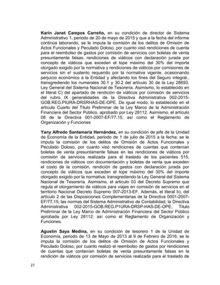 Karin Janet Campos Carreño, en su condición de director de Sistema
Administrativo 1, periodo de 20 de mayo de 2015 y que a la fecha del informe
continúa laborando, se le imputa la comisión de los delitos de Omisión de
Actos Funcionales y Peculado Doloso, por cuanto visó rendiciones de cuenta
para el reembolso de gastos por comisión de servicios con boletas de venta
presuntamente falsas, rendiciones de viáticos con declaración jurada por
concepto de viáticos que exceden el tope máximo del 30% del importe
otorgado exigido por la normativa y rendiciones de viáticos por comisiones de
servicios sin e! sustento requerido por la normativa vigente, ocasionando
perjuicio económico a la Entidad y afectando los fines del Seguro integral.,
transgrediendo los numerales 30.1 y 30.2 del artículo 30 de la Ley 28693,
Ley General del Sistema Nacional de Tesorería. Asimismo, lo establecido en
el literal C) del apartado de rendición de viáticos por comisión de servicios
del rubro IX generalidades de la Directiva Administrativa 002-2015-
GOB.REG.PIURA-DRSRHAS-DE-OPE. De igual modo, lo establecido en el
artículo Cuarto del Titulo Preliminar de la Ley Marco de la Administración
Financiera del Sector Público, aprobado por Ley 28112. Asimismo, el artículo
08 de la Directiva 001-2007-EF/77.15; así como el Reglamento de
Organización y Funciones
Yany Alfredo Santamaría Hernández, en su condición de jefe de la Unidad
de Economía de la Entidad, periodo de 1 de julio de 2015 a la fecha; se le
imputa la comisión de los delitos de Omisión de Actos Funcionales y
Peculado Doloso, por cuanto visó rendiciones de cuentas que contenían
boletas de venta presuntamente falsas en las rendiciones de viáticos por
comisión de servicios realizada para el traslado de los pacientes 515,
rendiciones de viáticos con documentación y boletas de venta que exceden
el costo de la comisión, rendición de gastos con declaración jurada por
concepto de viáticos que exceden el tope máximo del 30% del importe
otorgado exigido por la normativa; transgrediendo la Ley General del Sistema
Nacional de Tesorería. Asimismo, el articulo 03 del Decreto Supremo que
regula el otorgamiento de viáticos para viajes en comisión de servicios en el
territorio Nacional Decreto Supremo 007-2013-EF. Además, el literal b), del
artículo 2 de las Disposiciones Complementarias de la Directiva 0001-2007-
EF/77.15; las normas del Sistema Administrativo de Contabilidad, la Directiva
Administrativa 002-2015-GOB.REG.P1URA-DRSP-HAS-DE-OPE, Titulo
Preliminar de la Ley Marco de Administración Financiera del Sector Público
aprobada por Ley 28112; así como el Reglamento de Organización y
Funciones.
Agustín Saya Medina, en su condición de tesorero 1 de la Unidad de
Economía, periodo de 13 de Mayo de 2013 al 9 de Febrero de 2016; se le
imputa la comisión de los delitos de Omisión de Actos Funcionales y
Peculado Doloso, por cuanto realizó el reembolso de gastos por rendiciones
de cuentas que contenían boletas de venta presuntamente falsas en la
rendición de viáticos por comisión de servicios realizada para el traslado de
27
 