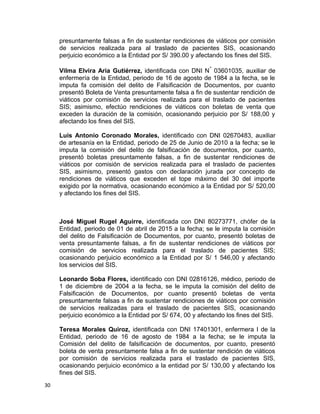 presuntamente falsas a fin de sustentar rendiciones de viáticos por comisión
de servicios realizada para al traslado de pacientes SIS, ocasionando
perjuicio económico a la Entidad por S/ 390.00 y afectando los fines del SIS.
Vilma Elvira Aria Gutiérrez, identificada con DNI N° 03601035, auxiliar de
enfermería de la Entidad, periodo de 16 de agosto de 1984 a la fecha, se le
imputa fa comisión del delito de Falsificación de Documentos, por cuanto
presentó Boleta de Venta presuntamente falsa a fin de sustentar rendición de
viáticos por comisión de servicios realizada para el traslado de pacientes
SIS; asimismo, efectúo rendiciones de viáticos con boletas de venta que
exceden la duración de la comisión, ocasionando perjuicio por S/ 188,00 y
afectando los fines del SIS.
Luis Antonio Coronado Morales, identificado con DNI 02670483, auxiliar
de artesanía en la Entidad, periodo de 25 de Junio de 2010 a la fecha; se le
imputa la comisión del delito de falsificación de documentos, por cuanto,
presentó boletas presuntamente falsas, a fin de sustentar rendiciones de
viáticos por comisión de servicios realizada para el traslado de pacientes
SIS, asimismo, presentó gastos con declaración jurada por concepto de
rendiciones de viáticos que exceden el tope máximo del 30 del importe
exigido por la normativa, ocasionando económico a la Entidad por S/ 520,00
y afectando los fines del SIS.
José Miguel Rugel Aguirre, identificada con DNI 80273771, chófer de la
Entidad, periodo de 01 de abril de 2015 a la fecha; se le imputa la comisión
del delito de Falsificación de Documentos, por cuanto, presentó boletas de
venta presuntamente falsas, a fin de sustentar rendiciones de viáticos por
comisión de servicios realizada para el traslado de pacientes SIS;
ocasionando perjuicio económico a la Entidad por S/ 1 546,00 y afectando
los servicios del SIS.
Leonardo Soba Flores, identificado con DNI 02816126, médico, periodo de
1 de diciembre de 2004 a la fecha, se le imputa la comisión del delito de
Falsificación de Documentos, por cuanto presentó boletas de venta
presuntamente falsas a fin de sustentar rendiciones de viáticos por comisión
de servicios realizadas para el traslado de pacientes SIS, ocasionando
perjuicio económico a la Entidad por S/ 674, 00 y afectando los fines del SIS.
Teresa Morales Quiroz, identificada con DNI 17401301, enfermera I de la
Entidad, periodo de 16 de agosto de 1984 a la fecha; se le imputa la
Comisión del delito de falsificación de documentos, por cuanto, presentó
boleta de venta presuntamente falsa a fin de sustentar rendición de viáticos
por comisión de servicios realizada para el traslado de pacientes SIS,
ocasionando perjuicio económico a la entidad por S/ 130,00 y afectando los
fines del SIS.
30
 