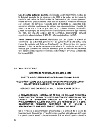 Iván Oswaldo Calderón Castillo, identificado con DNI 03590319, médico de
la Entidad, periodo de de diciembre de 2004 a la fecha, se le imputa la
comisión del delito de Falsificación de Documentos, por cuanto presentó
boleta de venta presuntamente falsa a fin de sustentar rendición de viáticos
por comisión de servicios realizada para el traslado de pacientes SIS;
asimismo, efectúo rendiciones de viáticos con documentación y boleta de
venta que excede la duración y el costo de la comisión; presentó declaración
jurada por concepto de rendiciones de viáticos que exceden el tope máximo
del 30% de/ importe exigido por la normativa, ocasionando perjuicio
económico a la entidad por S/ 250,00 y afectando los fines del SIS.
Javier Orlando Correa Román, identificado con DNI 03656573, auxiliar en
enfermería I de la Entidad, periodo de 1 de Junio de 2012 a la fecha; se le
imputa la comisión del delito de Falsificación de Documentos, por cuanto,
presentó boleta de venta presuntamente falsa a fin sustentar rendición de
viáticos por comisión de servicios realizada para el traslado de pacientes
SIS, ocasionando perjuicio económico a la Entidad por S/ 130,00 y afectando
los fines del SIS.
3.6. ANÁLISIS TÉCNICO
INFORME DE AUDITORIA N° 047-2016-2-5349
AUDITORIA DE CUMPLIMIENTO GOBIERNO REGIONAL PIURA
“SEGURO INTEGRAL DE SALUD (SIS) Y PRESTACIONES POR SEGURO
OBLIGATORIO DE ACCIDENTES DE TRANSITO (SOAT)”
PERIODO: 1 DE ENERO DE 2014 AL 31 DE DICIEMBRE DE 2015
4. SERVIDORES DEL HOSPITAL DE APOYO 11.2 SULLANA RINDIERON
VIÁTICOS POR COMISIÓN DE SERVICIOS CON DOCUMENTACIÓN QUE
CARECE DE SUSTENTO EXIGIDO EN LA NORMATIVA Y
PRESUNTAMENTE FALSOS DURANTE LOS PERIODOS 2014 Y 2015;
OCASIONANDO PERJUICIO ECONÓMICO DE S/. 18,742.00 Y
AFECTANDO LOS FINES DEL SEGURO INTEGRAL DE SALUD.
De la revisión a la documentación presentada por la Entidad, de la fuente de
financiamiento Donaciones y Transferencias, que fue utilizada para solventar
los gastos para la atención de pacientes del SIS, se advirtió que funcionarios
31
 