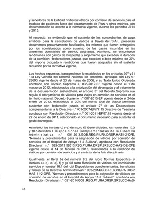 y servidores de la Entidad rindieron viáticos por comisión de servicios para el
traslado de pacientes fuera del departamento de Piura y otros motivos, con
documentación no acorde a la normativa vigente, durante los periodos 2014
y 2015.
Al respecto, se evidenció que el sustento de los comprobantes de pago
emitidos para la cancelación de viáticos a través del SIAF, presentan
documentos presuntamente falsificados, los mismos que fueron entregados
por los comisionados como sustento de los gastos incurridos en las
diferentes comisiones de servicio asignadas. Asimismo, se encontraron
rendiciones con gastos de hospedaje y alojamiento que exceden la duración
de la comisión, declaraciones juradas que exceden el tope máximo de 30%
del importe otorgado y rendiciones que fueron aceptadas sin el sustento
requerido por la normativa vigente.
Los hechos expuestos, transgredieron lo establecido en los artículos 300 y 51
° la Ley General del Sistema Nacional de Tesoreria, aprobada con Ley n.°
28693 vigente desde el 23 de marzo de 2006, y su Texto Único Ordenado
aprobado con Decreto Supremo n.' 035-2012-EF vigente desde el 1 de
marzo de 2012, relacionados a la autorización del devengado y al tratamiento
de la documentación sustentatoria, el artículo 3° del Decreto Supremo que
regula el otorgamiento de viáticos para viajes en comisión de servicios en el
territorio nacional, Decreto Supremo n." 007-2013-EF vigente desde el 24 de
enero de 2013, relacionado al 30% del monto total del viático permitido
sustentar con declaración jurada, el artículo 20 de las Disposiciones
complementarias a la Directiva n.° 001-2007-EF/77.15 Directiva de Tesorería
aprobada con Resolución Directoral n.0 001-2011-EF/77.15 vigente desde el
27 de enero de 2011, relacionado al documento necesario para sustentar el
gasto devengado.
Asimismo, los literales c) y e) del rubro IX Generalidades, los numerales 10.3
y 10.5 del rubro X Disposiciones Complementarias de la Directiva
Administrativa n.° 001-2013.GOB.REG.PIURA.DRSP.HASII-2-OPE,
"Normas y procedimientos para la asignación de viáticos por comisión de
servicios en el Hospital de Apoyo 11-2 Sullana", aprobada con Resolución
Directoral n.° 029-20131G013.REG.PIURA.DRSP,SRSLCC-HAS-DE-OPE
vigente desde el 14 de febrero de 2013, relacionadas a la rendición de
viáticos por comisión de servicios y al carácter de la falta disciplinaria.
Igualmente, el literal b) del numeral 8.2 del rubro Normas Especificas y
literales a), b), c), e), f) y g) del rubro Rendición de viáticos por comisión de
servicios y numeral 10.1 del rubí Disposiciones complementarias, transitorias
y finales de la Directiva Administrativan.° 002-2014/GOB.REG.PIIJRA.DRSP
HAS-11-2-OPE, "Normas y procedimientos para la asignación de viáticos por
comisión de servidos en el Hospital de Apoyo 11-2 Sullana", aprobada con
Resolución Directoral n.° 051-2014/G08 .REG.P1URA.DRSP.SRSLCC-HAS-
32
 