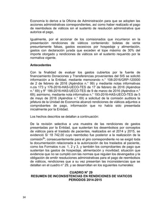 Economía lo derive a la Oficina de Administración para que se adopten las
acciones administrativas correspondientes, así como haber realizado el pago
de reembolsos de viáticos sin el sustento de resolución administrativa que
autorice el pago,
Igualmente, por el accionar de los comisionados que incurrieron en la
presentación rendiciones de viáticos conteniendo: boletas de venta
presuntamente falsas, gastos excesivos por hospedaje y alimentación,
gastos con declaración jurada que exceden el tope máximo de 30% del
importe otorgado y rendiciones de viáticos sin el sustento requerido por la
normativa vigente.
Antecedentes
Con la finalidad de evaluar los gastos cubiertos por la fuente de
financiamiento Donaciones y Transferencias provenientes del SIS se solicitó
información a la Entidad, mediante memorando n.° 108-2016/GRP-120000
de 2 de febrero de 2016 (Apéndice n.° 99) y mediante notas informativas
n.cis 173 y 176-2016-HAS-UECO-TES de 17 de febrero de 2016 (Apéndice
n.° 69) y ft° 186-2016-HAS-UECO-TES de 9 de marzo de 2016 (Apéndice n."
69); asimismo, mediante nota informativa n.° 193-2016-HAS-UECO-TES de 5
de mayo de 2016 (Apéndice n.° 69) a solicitud de la comisión auditora la
jefatura de la Unidad de Econornia alcanzó rendiciones de viáticos adjuntos a
comprobantes de pago, información que no había sido presentada
inicialmente por la Entidad.
Los hechos descritos se detallan a continuación:
De la revisión selectiva a una muestra de las rendiciones de gastos
presentadas por la Entidad, que sustentan los desembolsos por conceptos
de viáticos para el traslado de pacientes, realizados en el 2014 y 2015, se
evidenció S/ 18 742,00 cuyo reembolso fue posterior a la realización de la
comisión9'; consecuentemente para el giro correspondiente no se exigió toda
la documentación relacionada a la autorización de los traslados al paciente,
como los Formatos n.os: 1, 2 y 3, y también los comprobantes de pago que
sustentan los gastos de hospedaje, alimentación y movilidad; situación que
evidencia que no se cumplió con las normas que regulan los devengados y la
obligación de emitir resoluciones administrativas para el pago de reembolsos
de viáticos, rendiciones que a su vez presentan las inconsistencias que se
detallan en el cuadro n° 29, y se desarrollan en los siguientes numerales:
CUADRO N° 29
RESUMEN DE INCONSISTENCIAS EN RENDICIONES DE VIATICOS
PERIODOS 2014-2015
34
 