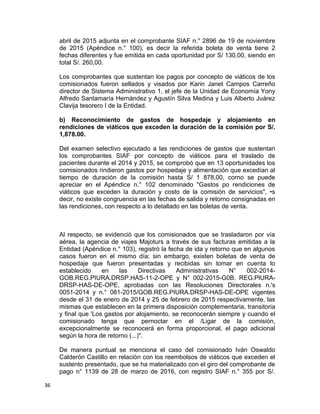 abril de 2015 adjunta en el comprobante SIAF n.° 2896 de 19 de noviembre
de 2015 (Apéndice n.° 100), es decir la referida boleta de venta tiene 2
fechas diferentes y fue emitida en cada oportunidad por S/ 130,00, siendo en
total S/. 260,00.
Los comprobantes que sustentan los pagos por concepto de viáticos de los
comisionados fueron sellados y visados por Karin Janet Campos Carreño
director de Sistema Administrativo 1, el jefe de la Unidad de Economía Yony
Alfredo Santamaría Hernández y Agustín Silva Medina y Luis Alberto Juárez
Clavija tesorero I de la Entidad.
b) Reconocimiento de gastos de hospedaje y alojamiento en
rendiciones de viáticos que exceden la duración de la comisión por S/.
1,878.00.
Del examen selectivo ejecutado a las rendiciones de gastos que sustentan
los comprobantes SIAF por concepto de viáticos para el traslado de
pacientes durante el 2014 y 2015, se comprobó que en 13 oportunidades los
comisionados rindieron gastos por hospedaje y alimentación que excedían al
tiempo de duración de la comisión hasta S/ 1 878,00, corno se puede
apreciar en el Apéndice n.° 102 denominado "Gastos po rendiciones de
viáticos que exceden la duración y costo de la comisión de servicios", •s
decir, no existe congruencia en las fechas de salida y retorno consignadas en
las rendiciones, con respecto a lo detallado en las boletas de venta.
Al respecto, se evidenció que los comisionados que se trasladaron por vía
aérea, la agencia de viajes Majoturs a través de sus facturas emitidas a la
Entidad (Apéndice n.° 103), registró la fecha de ida y retorno que en algunos
casos fueron en el mismo día; sin embargo, existen boletas de venta de
hospedaje que fueron presentadas y recibidas sin tomar en cuenta lo
establecido en las Directivas Administrativas N° 002-2014-
GOB.REG.PIURA.DRSP.HAS-11-2-OPE y N° 002-2015-G0B. REG.PlURA-
DRSP-HAS-DE-OPE, aprobadas con las Resoluciones Directorales n.'s
0051-2014 y n.° 081-2015/GOB.REG.PIURA.DRSP-HAS-DE-OPE vigentes
desde el 31 de enero de 2014 y 25 de febrero de 2015 respectivamente, las
mismas que establecen en la primera disposición complementaria, transitoria
y final que 'Los gastos por alojamiento, se reconocerán siempre y cuando el
comisionado tenga que pernoctar en el /Ligar de la comisión,
excepcionalmente se reconocerá en forma proporcional, el pago adicional
según la hora de retorno (...)".
De manera puntual se menciona el caso del comisionado Iván Oswaldo
Calderón Castillo en relación con los reembolsos de viáticos que exceden el
sustento presentado, que se ha materializado con el giro del comprobante de
pago n° 1139 de 28 de marzo de 2016, con registro SIAF n.° 355 por S/.
36
 