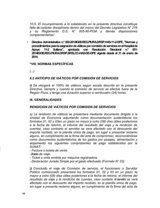 10.5. El incumplimiento a lo establecido en la presente directiva constituye
falta de carácter disciplinario dentro del marco del Decreto Legislativo N° 276
y su Reglamento D.S. N° 005-90-PCM y demás disposiciones
complementarias”.
• Directiva Administrativa n.° 002-2014IG08.REG.PIURA.DRSP.HAS-11-2-OPE, "Normas y
procedimientosparalaasignacióndeviáticosporcomisióndeserviciosenelHospitalde
Apoyo 11-2 Sullana", aprobada con Resolución Directoral n.° 051-
2014IGOB.REG.PIURA.DRSP.SRSLCC-HAS-DE-OPE vigente desde el 31 de enero de
2014.
"VIII. NORMAS ESPECÍFICAS
(..,)
8.2 ANTICIPO DE VIÁTICOS POR COMISIÓN DE SERVICIOS
b) Se otorgará el 100% de viáticos según escala descrita en la presente
Directiva, siempre y cuando la comisión de servicio se efectúe fuera de la
Región Piura, y tenga una duración superior a veinticuatro (24) horas.
IX. GENERALIDADES
RENDICION DE VIÁTICOS POR COMISION DE SERVICIOS
a) La rendición de viáticos se presentara mediante documento dirigido a la
Unidad de Economía adjuntando como documentación sustentatoria los
formatos 01, 02 y 03en un plazo no mayor a ocho (08) días útiles posteriores
a la fecha de retorno, el informe del resultado del viaje y la rendición de
cuentas, caso contrario el servidor se vera afectado con el descuento del
importe recibido, en la planilla única de pago, sin lugar a presentar reclamo
alguno, en cumplimiento de la firma del acta de compromiso, reconociéndose
como documentos sustentatorios de los gastos por pasajes, alimentación y
alojamiento los siguientes comprobantes de pago establecidos por la
SUNAT:
- Factura o boleta de venta.
-Boleto de viaje.
- Ticket o cinta emitida por máquina registradora.
- Declaración Jurada Simple por el gasto efectuado (Formato N° 03)
b) Concluido el viaje de Comisión de servicio, el funcionario o Servidor
Público comisionado presentará los formatos 01, 02 y 03 en un plazo no
mayor a ocho (08) días útiles posteriores a la fecha de retomo, el informe del
resultado de viaje y la rendición de cuentas, caso contarlo el servidor se verá
afectado con el descuento del importe recibido, en la planilla única de pago,
sin lugar a presenta reclamo alguno, en cumplimiento de fa firma del acta de
44
 