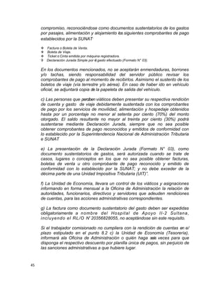 compromiso, reconociéndose como documentos sustentatorios de los gastos
por pasajes, alimentación y alojamiento los siguientes comprobantes de pago
establecidos por la SUNAT.
v Factura o Boleta de Venta.
v Boleta de Viaje.
v Ticket o Cinta emitida por máquina registradora.
V Declaración Jurada Simple por el gasto efectuado (Formato N° 03).
En los documentos mencionados, no se aceptarán enmendaduras, borrones
y/o tachas, siendo responsabilidad del servidor público revisar los
comprobantes de pago al momento de recibirlos. Asimismo el sustento de los
boletos de viaje (vía terrestre y/o aérea). En caso de haber ido en vehículo
oficial, se adjuntará copia de la papeleta de salida del vehículo.
c) Las personas que perciben viáticos deben presentar su respectiva rendición
de cuenta y gasto de viaje debidamente sustentada con los comprobantes
de pago por los servicios de movilidad, alimentación y hospedaje obtenidos
hasta por un porcentaje no menor al setenta por ciento (70%) del monto
otorgado. El saldo resultante no mayor al treinta por ciento (30%) podrá
sustentarse mediante Declaración Jurada, siempre que no sea posible
obtener comprobantes de pago reconocidos y emitidos de conformidad con
lo establecido por la Superintendencia Nacional de Administración Tributaria
e SUNAT
e) La presentación de la Declaración Jurada (Formato N° 03), como
documento sustentatorios de gastos, será autorizada cuando se trate de
casos, lugares o conceptos en los que no sea posible obtener facturas,
boletas de venta u otro comprobante de pago reconocido y emitido de
conformidad con lo establecido por la SUNAT; y no debe exceder de la
décima parte de una Unidad Impositiva Tributaria (UIT)”.
f) La Unidad de Economía, llevara un control de los viáticos y asignaciones
informando en forma mensual a la Oficina de Administración la relación de
autoridades, funcionarios, directivos y servidores que adeuden rendiciones
de cuentas, para las acciones administrativas correspondientes.
g) La factura como documento sustentatorio del gasto deben ser expedidas
obligatoriamente a nombre del Hospital de Apoyo II-2 Sultana,
incluyendo el RL/O N' 20356828055, no aceptándose sin este requisito.
Si el trabajador comisionado no cumpliera con la rendición de cuentas en e/
plazo estipulado en el punto 8.2 c) la Unidad de Economía (Tesorería),
informará ala Oficina de Administración o quién haga seis veces para que
disponga el respectivo descuento por planilla única de pagos, sin perjuicio de
las sanciones administrativas a que hubiere lugar.
45
 