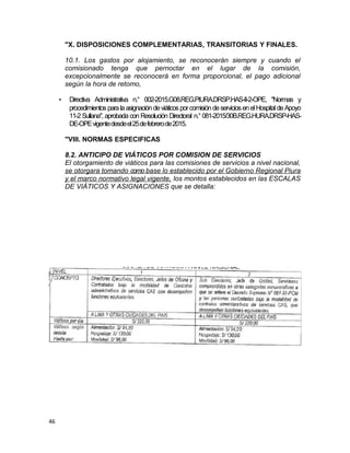 "X. DISPOSICIONES COMPLEMENTARIAS, TRANSITORIAS Y FINALES.
10.1. Los gastos por alojamiento, se reconocerán siempre y cuando el
comisionado tenga que pernoctar en el lugar de la comisión,
excepcionalmente se reconocerá en forma proporcional, el pago adicional
según la hora de retomo,
• Directiva Administrativa n.° 002-2015.G08.REG.PIURA.DRSP.HAS-II-2-OPE, "Normas y
procedimientospara laasignación deviáticospor comisióndeserviciosenelHospital deApoyo
11-2 Sullana", aprobada con Resolución Directoral n.° 081-2015/30B.REG.HURA.DRSP-HAS-
DE-OPEvigentedesdeel25defebrerode2015.
"VIII. NORMAS ESPECIFICAS
8.2. ANTICIPO DE VIÁTICOS POR COMISION DE SERVICIOS
El otorgamiento de viáticos para las comisiones de servicios a nivel nacional,
se otorgara tomando como base lo establecido por el Gobierno Regional Piura
y el marco normativo legal vigente, los montos establecidos en las ESCALAS
DE VIÁTICOS Y ASIGNACIONES que se detalla:
46
 