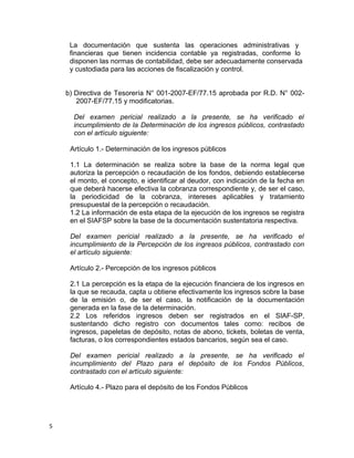 La documentación que sustenta las operaciones administrativas y
financieras que tienen incidencia contable ya registradas, conforme lo
disponen las normas de contabilidad, debe ser adecuadamente conservada
y custodiada para las acciones de fiscalización y control.
b) Directiva de Tesorería N° 001-2007-EF/77.15 aprobada por R.D. N° 002-
2007-EF/77.15 y modificatorias.
Del examen pericial realizado a la presente, se ha verificado el
incumplimiento de la Determinación de los ingresos públicos, contrastado
con el artículo siguiente:
Artículo 1.- Determinación de los ingresos públicos
1.1 La determinación se realiza sobre la base de la norma legal que
autoriza la percepción o recaudación de los fondos, debiendo establecerse
el monto, el concepto, e identificar al deudor, con indicación de la fecha en
que deberá hacerse efectiva la cobranza correspondiente y, de ser el caso,
la periodicidad de la cobranza, intereses aplicables y tratamiento
presupuestal de la percepción o recaudación.
1.2 La información de esta etapa de la ejecución de los ingresos se registra
en el SIAFSP sobre la base de la documentación sustentatoria respectiva.
Del examen pericial realizado a la presente, se ha verificado el
incumplimiento de la Percepción de los ingresos públicos, contrastado con
el artículo siguiente:
Artículo 2.- Percepción de los ingresos públicos
2.1 La percepción es la etapa de la ejecución financiera de los ingresos en
la que se recauda, capta u obtiene efectivamente los ingresos sobre la base
de la emisión o, de ser el caso, la notificación de la documentación
generada en la fase de la determinación.
2.2 Los referidos ingresos deben ser registrados en el SIAF-SP,
sustentando dicho registro con documentos tales como: recibos de
ingresos, papeletas de depósito, notas de abono, tickets, boletas de venta,
facturas, o los correspondientes estados bancarios, según sea el caso.
Del examen pericial realizado a la presente, se ha verificado el
incumplimiento del Plazo para el depósito de los Fondos Públicos,
contrastado con el artículo siguiente:
Artículo 4.- Plazo para el depósito de los Fondos Públicos
5
 
