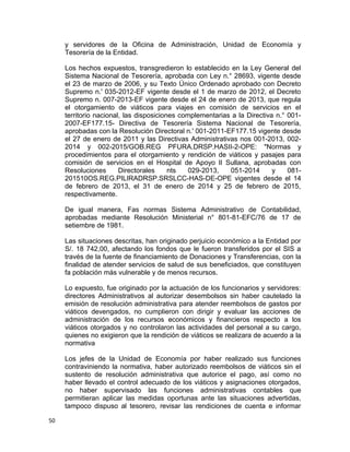 y servidores de la Oficina de Administración, Unidad de Economía y
Tesorería de la Entidad.
Los hechos expuestos, transgredieron lo establecido en la Ley General del
Sistema Nacional de Tesorería, aprobada con Ley n.° 28693, vigente desde
el 23 de marzo de 2006, y su Texto Único Ordenado aprobado con Decreto
Supremo n.' 035-2012-EF vigente desde el 1 de marzo de 2012, el Decreto
Supremo n. 007-2013-EF vigente desde el 24 de enero de 2013, que regula
el otorgamiento de viáticos para viajes en comisión de servicios en el
territorio nacional, las disposiciones complementarias a la Directiva n.° 001-
2007-EF177.15- Directiva de Tesorería Sistema Nacional de Tesorería,
aprobadas con la Resolución Directoral n.' 001-2011-EF177.15 vigente desde
el 27 de enero de 2011 y las Directivas Administrativas nos 001-2013, 002-
2014 y 002-2015/GOB.REG PFURA.DRSP.HASII-2-OPE: "Normas y
procedimientos para el otorgamiento y rendición de viáticos y pasajes para
comisión de servicios en el Hospital de Apoyo lI Sullana, aprobadas con
Resoluciones Directorales nts 029-2013, 051-2014 y 081-
201510OS.REG.PILIRADRSP.SRSLCC-HAS-DE-OPE vigentes desde el 14
de febrero de 2013, el 31 de enero de 2014 y 25 de febrero de 2015,
respectivamente.
De igual manera, Fas normas Sistema Administrativo de Contabilidad,
aprobadas mediante Resolución Ministerial n° 801-81-EFC/76 de 17 de
setiembre de 1981.
Las situaciones descritas, han originado perjuicio económico a la Entidad por
S/. 18 742,00, afectando los fondos que le fueron transferidos por el SIS a
través de la fuente de financiamiento de Donaciones y Transferencias, con la
finalidad de atender servicios de salud de sus beneficiados, que constituyen
fa población más vulnerable y de menos recursos.
Lo expuesto, fue originado por la actuación de los funcionarios y servidores:
directores Administrativos al autorizar desembolsos sin haber cautelado la
emisión de resolución administrativa para atender reembolsos de gastos por
viáticos devengados, no cumplieron con dirigir y evaluar las acciones de
administración de los recursos económicos y financieros respecto a los
viáticos otorgados y no controlaron las actividades del personal a su cargo,
quienes no exigieron que la rendición de viáticos se realizara de acuerdo a la
normativa
Los jefes de la Unidad de Economía por haber realizado sus funciones
contraviniendo la normativa, haber autorizado reembolsos de viáticos sin el
sustento de resolución administrativa que autorice el pago, así como no
haber llevado el control adecuado de los viáticos y asignaciones otorgados,
no haber supervisado las funciones administrativas contables que
permitieran aplicar las medidas oportunas ante las situaciones advertidas,
tampoco dispuso al tesorero, revisar las rendiciones de cuenta e informar
50
 