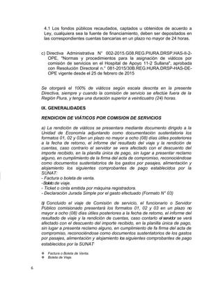 4.1 Los fondos públicos recaudados, captados u obtenidos de acuerdo a
Ley, cualquiera sea la fuente de financiamiento, deben ser depositados en
las correspondientes cuentas bancarias en un plazo no mayor de 24 horas.
c) Directiva Administrativa N° 002-2015.G08.REG.PIURA.DRSP.HAS-II-2-
OPE, "Normas y procedimientos para la asignación de viáticos por
comisión de servicios en el Hospital de Apoyo 11-2 Sullana", aprobada
con Resolución Directoral n.° 081-2015/30B.REG.HURA.DRSP-HAS-DE-
OPE vigente desde el 25 de febrero de 2015
Se otorgará el 100% de viáticos según escala descrita en la presente
Directiva, siempre y cuando la comisión de servicio se efectúe fuera de la
Región Piura, y tenga una duración superior a veinticuatro (24) horas.
IX. GENERALIDADES
RENDICION DE VIÁTICOS POR COMISION DE SERVICIOS
a) La rendición de viáticos se presentara mediante documento dirigido a la
Unidad de Economía adjuntando como documentación sustentatoria los
formatos 01, 02 y 03en un plazo no mayor a ocho (08) días útiles posteriores
a la fecha de retorno, el informe del resultado del viaje y la rendición de
cuentas, caso contrario el servidor se vera afectado con el descuento del
importe recibido, en la planilla única de pago, sin lugar a presentar reclamo
alguno, en cumplimiento de la firma del acta de compromiso, reconociéndose
como documentos sustentatorios de los gastos por pasajes, alimentación y
alojamiento los siguientes comprobantes de pago establecidos por la
SUNAT:
- Factura o boleta de venta.
-Boleto de viaje.
- Ticket o cinta emitida por máquina registradora.
- Declaración Jurada Simple por el gasto efectuado (Formato N° 03)
b) Concluido el viaje de Comisión de servicio, el funcionario o Servidor
Público comisionado presentará los formatos 01, 02 y 03 en un plazo no
mayor a ocho (08) días útiles posteriores a la fecha de retomo, el informe del
resultado de viaje y la rendición de cuentas, caso contarlo el servidor se verá
afectado con el descuento del importe recibido, en la planilla única de pago,
sin lugar a presenta reclamo alguno, en cumplimiento de fa firma del acta de
compromiso, reconociéndose como documentos sustentatorios de los gastos
por pasajes, alimentación y alojamiento los siguientes comprobantes de pago
establecidos por la SUNAT.
v Factura o Boleta de Venta.
v Boleta de Viaje.
6
 