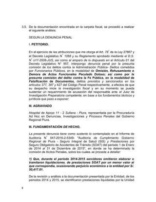 3.5. De la documentación encontrada en la carpeta fiscal, se procedió a realizar
el siguiente análisis:
SEGUN LA DENUNCIA PENAL
I. PETITORIO.
En el ejercicio de las atribuciones que me otorga el Art. 78° de la Ley 27867 y
el Decreto Legislativo N° 1068 y su Reglamento aprobado mediante el D.S.
N° o17-2008-JUS, así como al amparo de lo dispuesto en el Artículo 01 del
Decreto Legislativo N° 957, interpongo denuncia penal por la presunta
comisión de los delitos contra la Administración Pública- Delitos cometidos
por Funcionarios Públicos, en la modalidad de Omisión, Rehusamiento o
Demora de Actos Funcionales Peculado Doloso; así como por la
presunta comisión del delito contra la Fe Pública, en la modalidad de
Falsificación de Documentos, delitos previstos y sancionados en los
artículos 377, 387 y 427 del Código Penal respectivamente, a efectos de que
su despacho inicie la investigación fiscal y en su momento se pueda
sustentar un requerimiento de acusación del responsable ante el Juez de
Investigación Preparatoria competente; en base a los fundamentos tácticos y
jurídicos que paso a exponer:
III. AGRAVIADO
Hospital de Apoyo 11 - 2 Sullana - Piura, representada por la Procuraduría
Ad Hoc en Denuncias, Investigaciones y Procesos Penales del Gobierno
Regional Piura.
III. FUNDAMENTACIÓN DE HECHO.
La presente denuncia tiene como sustento lo contemplado en el Informe de
Auditoría N° 047-2016-2-5349- "Auditoría de Cumplimiento Gobierno
Regional de Piura - Seguro Integral de Salud (SIS) y Prestaciones por
Seguro Obligatorio de Accidentes de Tránsito (SOAT) del periodo 1 de Enero
de 2014 al 31 de Diciembre de 2015", en donde se ha determinado la
comisión de Ilícitos Penales, sobre los cuales se procede a detallar:
1) Que, durante el período 2014-2015 servidores omitieron elaborar o
tramitaron liquidaciones. de prestaciones SOAT por un menor valor al
que correspondía, ocasionando perjuicio económico a la entidad por S/.
50,417.81.
De la revisión y análisis a la documentación presentada por la Entidad, de los
periodos 2014 y 2015, se identificaron prestaciones liquidadas por la Unidad
8
 