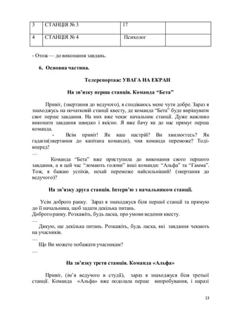 13
3 СТАНЦІЯ № 3 17
4 СТАНЦІЯ № 4 Психолог
- Отож — до виконання завдань.
6. Основна частина.
Телерепортаж: УВАГА НА ЕКРАН
На зв’язку перша станція. Команда “Бета”
Привіт, (звертання до ведучого), я сподіваюсь мене чути добре. Зараз я
знаходжусь на початковій станції квесту, де команда “Бета” буде вирішувати
своє перше завдання. На них вже чекає начальник станції. Дуже важливо
виконати завдання швидко і якісно. Я вже бачу як до нас прямує перша
команда.
- Всім привіт! Як ваш настрій? Ви хвилюєтесь? Як
гадаєш(звертання до капітана команди), чия команда переможе? Тоді-
вперед!
…
Команда “Бета” вже приступила до виконання свого першого
завдання, а в цей час “ломають голови” інші команди: “Альфа” та “Гамма”.
Тож, я бажаю успіхів, нехай переможе найсильніший! (звертання до
ведучого)?
На зв’язку друга станція. Інтерв’ю з начальником станції.
Усім доброго ранку. Зараз я знаходжуся біля першої станції та прямую
до її начальника, щоб задати декілька питань.
Доброгоранку. Розкажіть, будь ласка, про умови ведення квесту.
…
Дякую, ще декілька питань. Розкажіть, будь ласка, які завдання чекають
на учасників.
…
Що Ви можете побажати учасникам?
…
На зв’язку третя станція. Команда «Альфа»
Привіт, (ім’я ведучого в студії), зараз я знаходжуся біля третьої
станції. Команда «Альфа» вже подолала перше випробування, і наразі
 