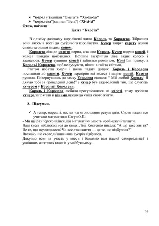 16
 “король”(капітан “Омега”) - “Ха-ха-ха”
 “королева”(капітан “Бета”) -”Хі-хі-хі”
Отож, поїхали!
Казка “Карета”
В одному далекому королівстві жили Король та Королева. Зібралися
вони якось в гості до сусіднього королівства. Кучер запряг карету одним
сивим та одним гнідим конем.
Королева сіла до карети перша, а за нею Король. Кучер вдарив коней, і
колеса швидко покотилися. Першим заскрипіло ліве заднє колесо і
зламалося. Кучер зупинив коней і зайнявся ремонтом. Коні їли травку, а
Король і Королева, щоб не сумувати, пішли в гай за квітами.
Раптом набігли хмари і почав падати дощик. Король і Королева
поспішили до карети. Кучер перевірив всі колеса і запряг коней. Карета
рушила. Повернувшись до замку Королева сказала: “ Мій любий Король! Я
дякую тобі за проведений день!” а кучер був задоволений тим, що служить
кучером у Короляі Королеви.
Король і Королева любили прогулюватися на кареті, тому просили
кучера запрягати її кіньми щодня до кінця свого життя.
8. Підсумки.
 А тепер, нарешті, настав час оголошення результатів. Слово надається
учителю математики Сагун О.П.:
- Ми ще раз переконалися, що математики мають необмежені таланти.
Наш квест наближається до кінця. Ліна Костенко писала: “А що таке життя?
Це те, що переждалося?Чи все-таки життя — це те, що відбулося?”
Вважаю, що сьогоднішня наша зустріч відбулася.
Дякуємо всім за участь у квесті і бажаємо вам вдалої самореалізації і
успішних життєвих квестів у майбутньому.
 