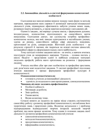17
2.2. Інноваційна діяльність в системі формування компетентної
особистості
Сьогодення все наполегливіше вимагає пошуку таких форм та методів
навчання, впровадження яких сприяло б активізації навчально-пізнавальної
діяльності учнів, підвищувало ефективність набуття учнями нових знань,
розвивало творчуактивність, а також навички колективно злагоджених дій.
Одним із завдань , які вирішує сучасна школа, є формування духовно,
інтелектуально, психологічно підготовленого до самостійного життя
випускника. Сьогодення диктує, що суспільству потрібна професійно-
компетентна молодь, яка вміє швидко адаптуватися в нестабільних умовах,
здатна до ризику, самостійного вибору сфер діяльності, поведінки,
орієнтованої на успіх, саморегуляцію. Життєвий успіх особистості – це
результат стратегії й тактики, він твориться на основі системи цінностей,
мотиваційної сферита сформованогоідеалу свого майбутнього.
Тому сьогодні головне завдання школи – не вчити, а навчати вчитися,
підготувати учня до неперервного навчання. Учитель – головна постать у
школі. Педагог – представник однієї із найбільш соціально значущих
людських професій, робота якого орієнтована на розвиток і формування
людини.
Учитель постійно дбає про своє особистісне та професійне зростання,
уміє розв’язати нові педагогічні завдання. У системі професійної підготовки
вчителя важливим є процес формування професійної культури й
компетентності.
Ознаки компетентностівчителя:
 готовність учителя до інноваційної діяльності;
 здатність до подальшого само проектування, самовдосконалення.
Чинники, від яких залежить професіоналізм:
 Особистіздібності;
 Мотивація до роботи;
 Зміст роботи;
 Умови життя;
 Вплив колективу тощо.
Сучасні вимоги до педагога на перше місце ставлять систематичну
самостійну роботу з розвитку професійної компетентності, поглиблення його
теоретичних знань і практичних умінь. Водночас актуальною є і проблема
підпорядкування індивідуальних творчих інтересів загальній творчій
проблемі, над якою працює колектив. Тому одним із головних завдань своєї
діяльності є розвитокпрофесійних компетентностей учителя:
 самоосвітня компетентність;
 методологічнакомпетентність;
 продуктивна компетентність;
 інформаційна компетентність;
 